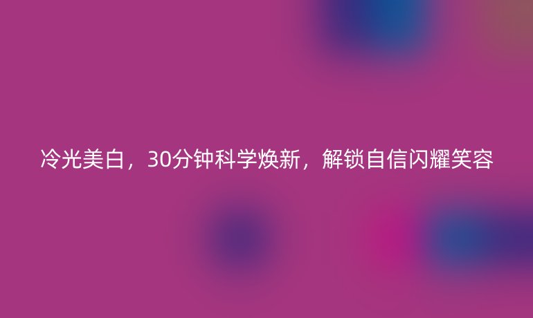 冷光美白，30分钟科学焕新，解锁自信闪耀笑容