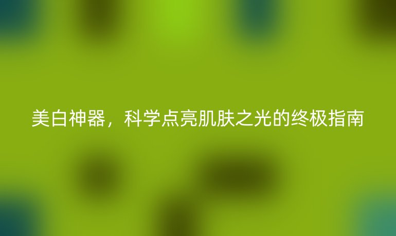 美白神器，科学点亮肌肤之光的终极指南