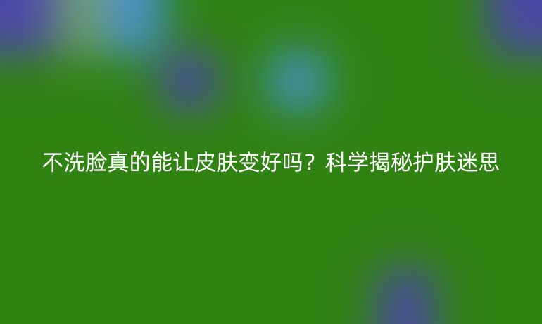 不洗脸真的能让皮肤变好吗？科学揭秘护肤迷思