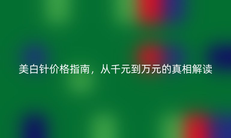美白针价格指南，从千元到万元的真相解读
