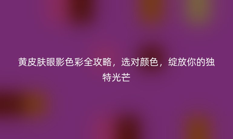 黄皮肤眼影色彩全攻略，选对颜色，绽放你的独特光芒