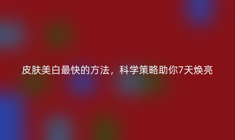 皮肤美白最快的方法,科学策略助你7天焕亮