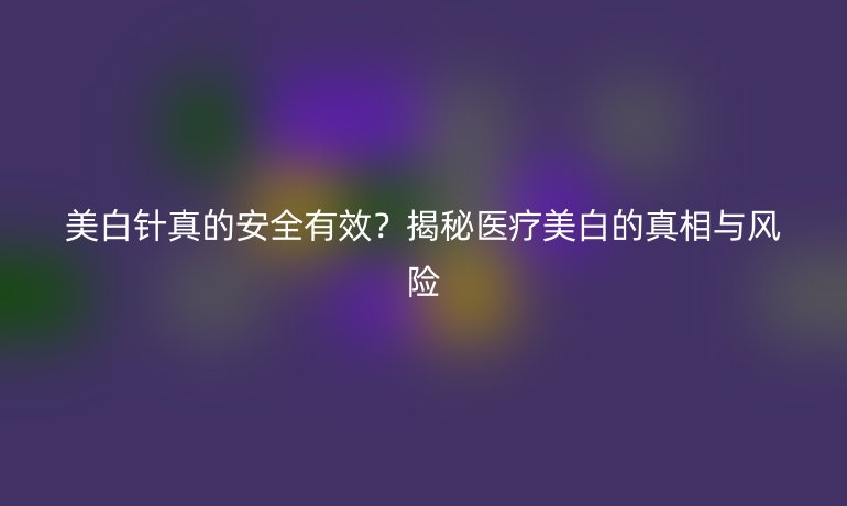 美白针真的安全有效？揭秘医疗美白的真相与风险