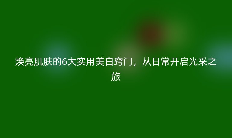 焕亮肌肤的6大实用美白窍门，从日常开启光采之旅