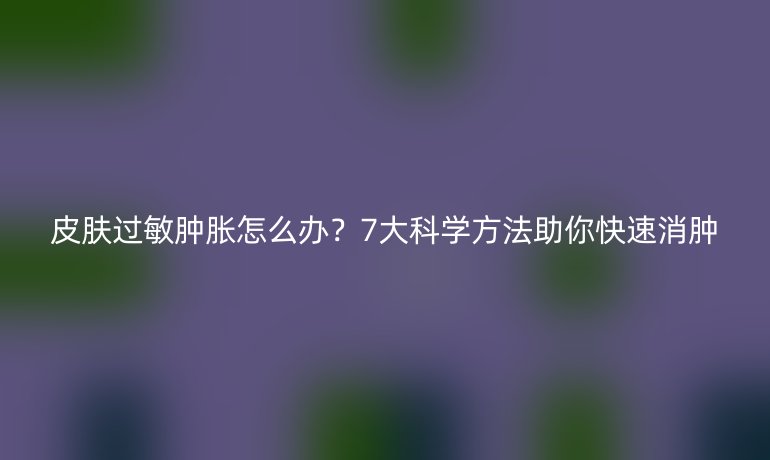 皮肤过敏肿胀怎么办？7大科学方法助你快速消肿