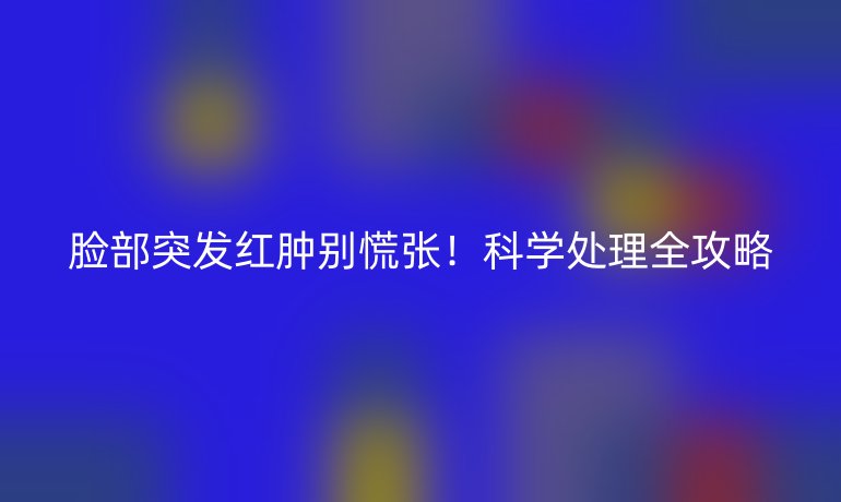 脸部突发红肿别慌张！科学处理全攻略