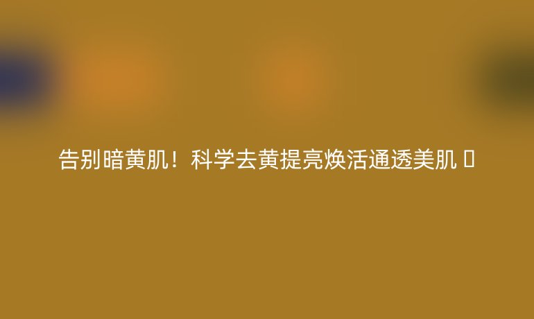 告别暗黄肌！科学去黄提亮焕活通透美肌 🌟