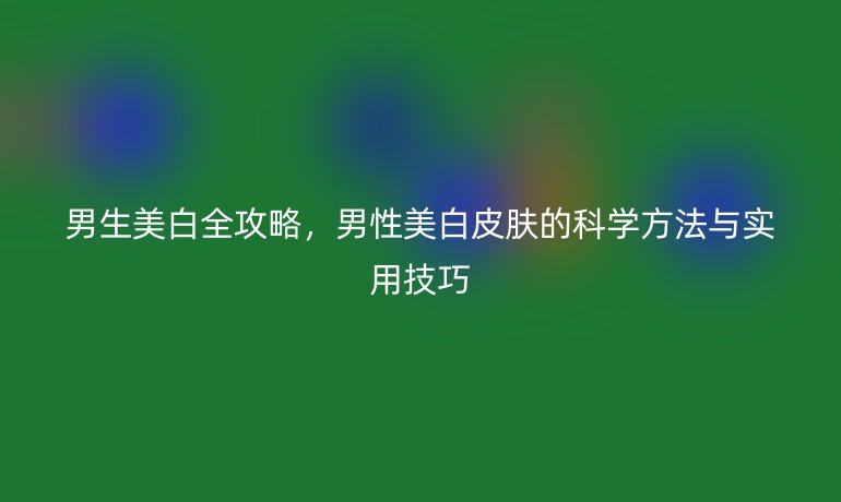 男生美白全攻略，男性美白皮肤的科学方法与实用技巧