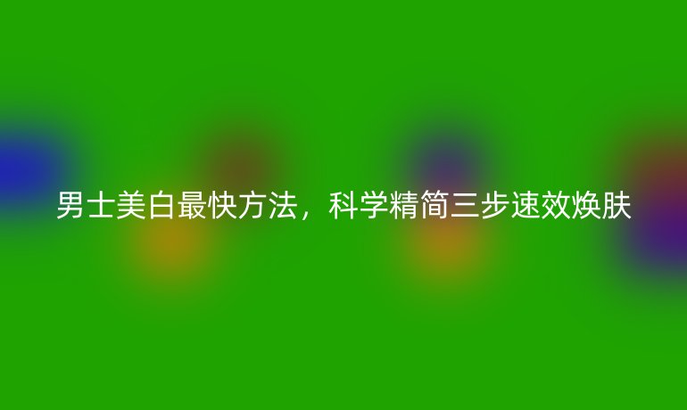 男士美白最快方法，科学精简三步速效焕肤