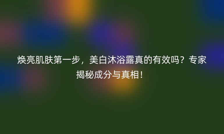 焕亮肌肤第一步，美白沐浴露真的有效吗？专家揭秘成分与真相！