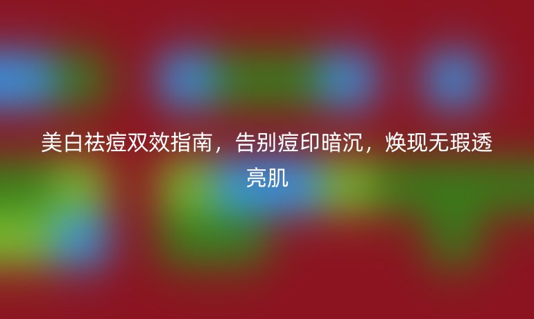 美白祛痘双效指南，告别痘印暗沉，焕现无瑕透亮肌