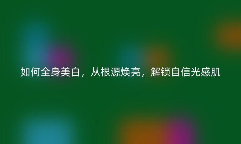 如何全身美白，从根源焕亮，解锁自信光感肌