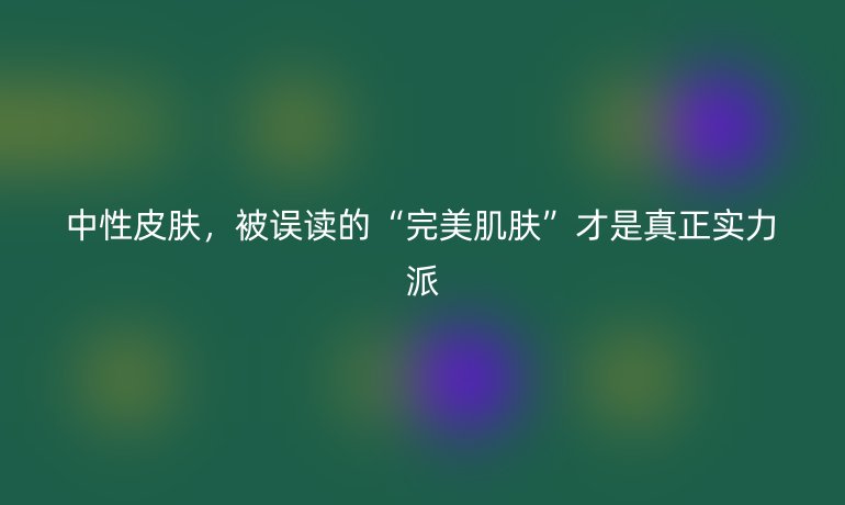 中性皮肤，被误读的“完美肌肤”才是真正实力派