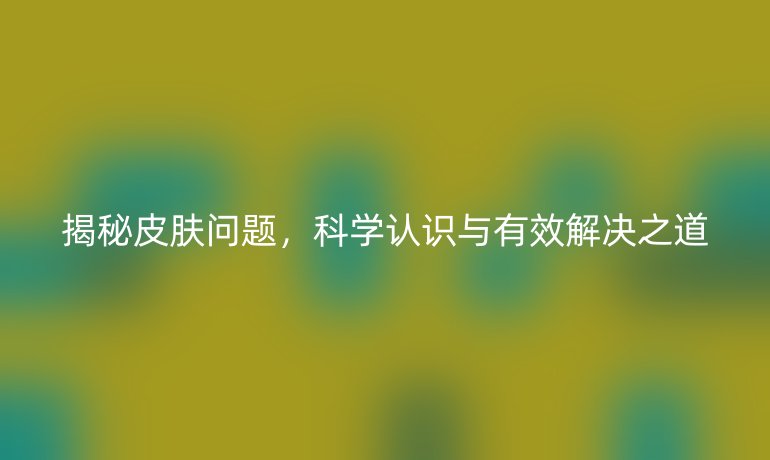 揭秘皮肤问题，科学认识与有效解决之道