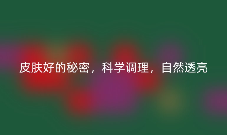 皮肤好的秘密，科学调理，自然透亮