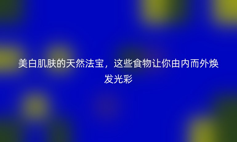 美白肌肤的天然法宝，这些食物让你由内而外焕发光彩