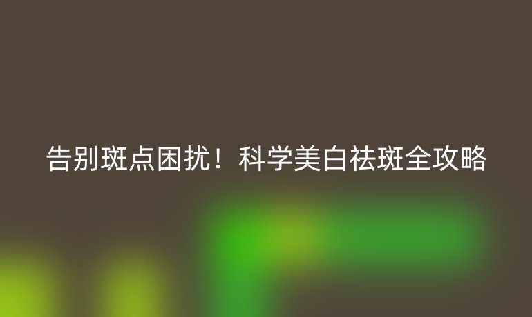 告别斑点困扰！科学美白祛斑全攻略