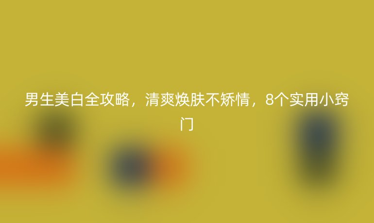 男生美白全攻略，清爽焕肤不矫情，8个实用小窍门