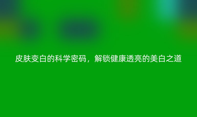 皮肤变白的科学密码，解锁健康透亮的美白之道