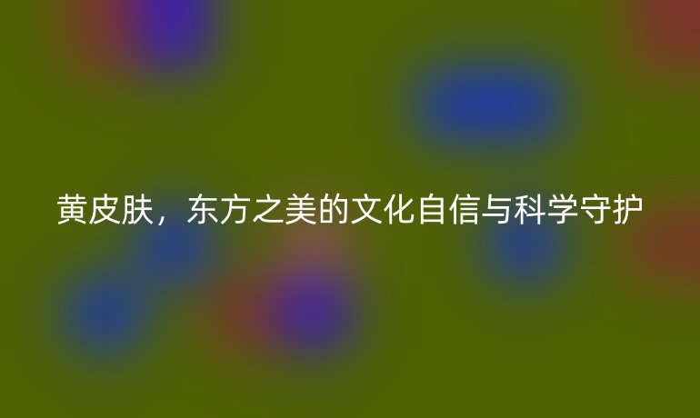 黄皮肤，东方之美的文化自信与科学守护
