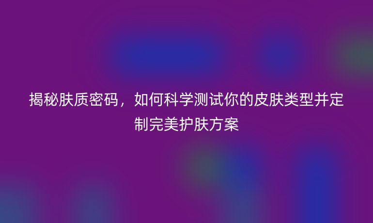 揭秘肤质密码,如何科学测试你的皮肤类型并定制完美护肤方案
