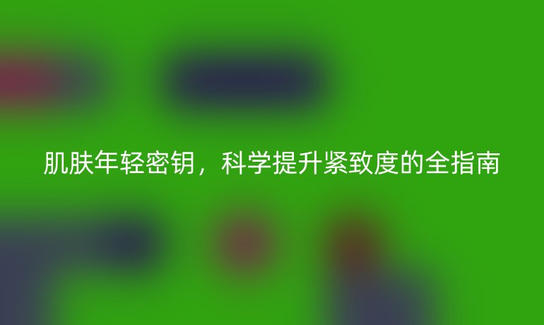 肌肤年轻密钥，科学提升紧致度的全指南