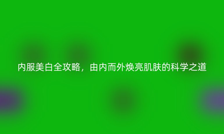 内服美白全攻略，由内而外焕亮肌肤的科学之道