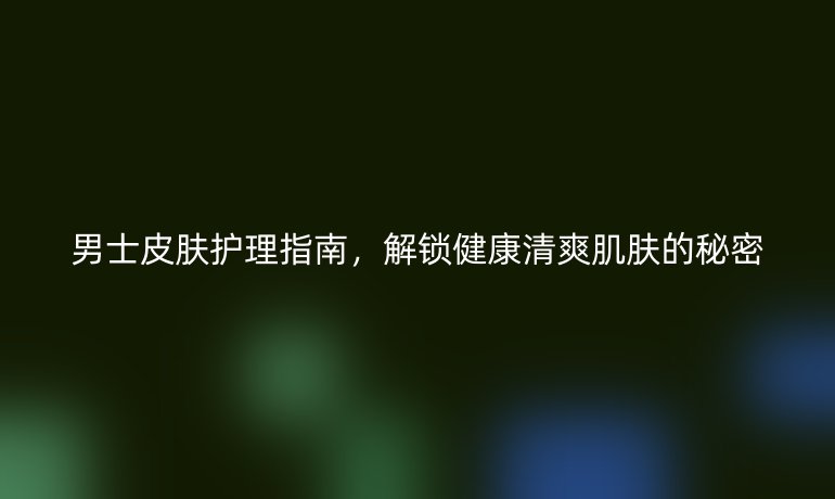 男士皮肤护理指南，解锁健康清爽肌肤的秘密