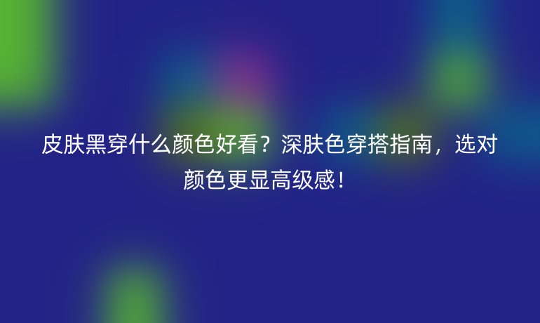 皮肤黑穿什么颜色好看？深肤色穿搭指南，选对颜色更显高级感！