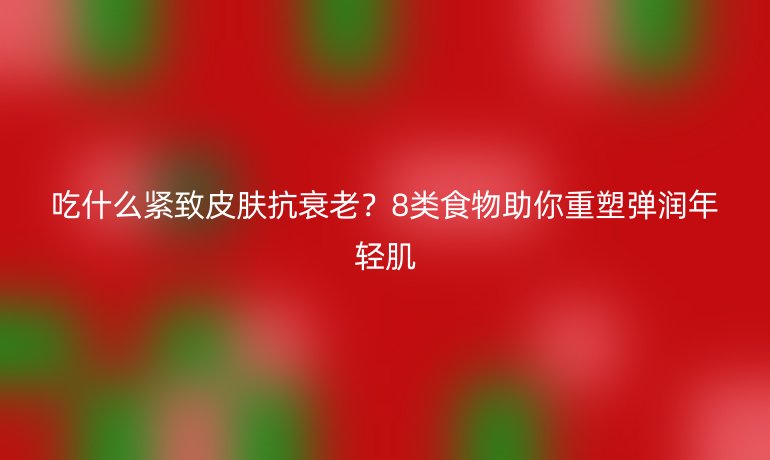 吃什么紧致皮肤抗衰老？8类食物助你重塑弹润年轻肌
