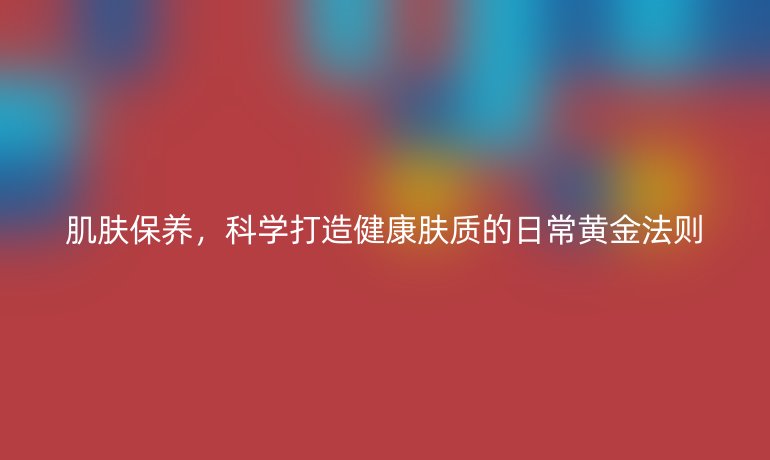 肌肤保养，科学打造健康肤质的日常黄金法则