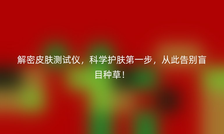 解密皮肤测试仪，科学护肤第一步，从此告别盲目种草！