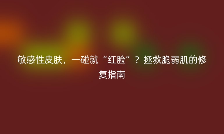 敏感性皮肤，一碰就“红脸”？拯救脆弱肌的修复指南