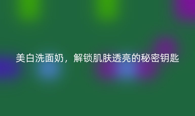 美白洗面奶，解锁肌肤透亮的秘密钥匙