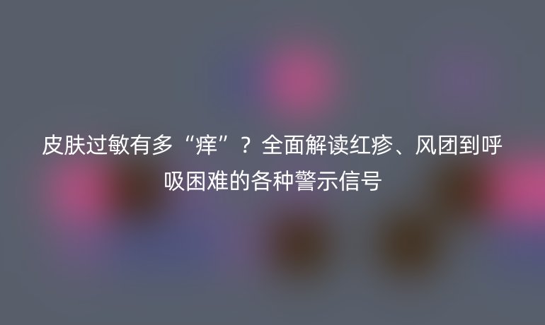 皮肤过敏有多“痒”？全面解读红疹、风团到呼吸困难的各种警示信号