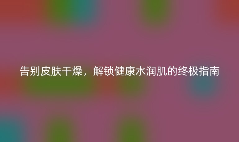 告别皮肤干燥，解锁健康水润肌的终极指南