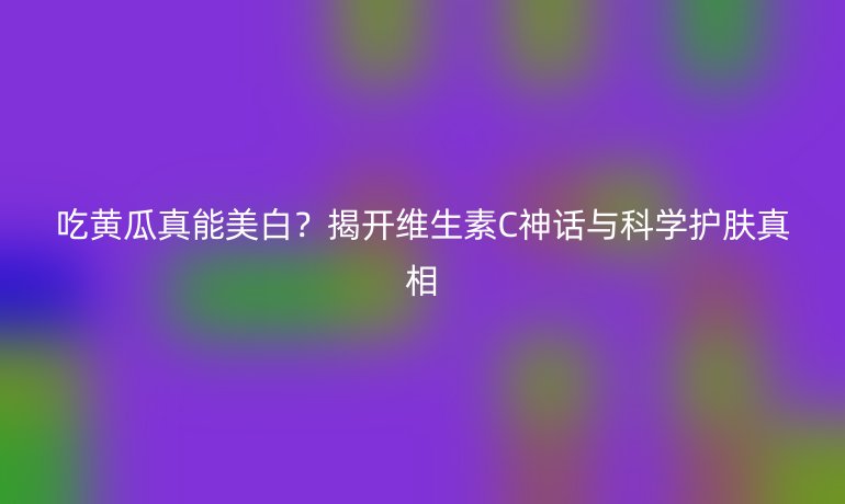 吃黄瓜真能美白？揭开维生素C神话与科学护肤真相