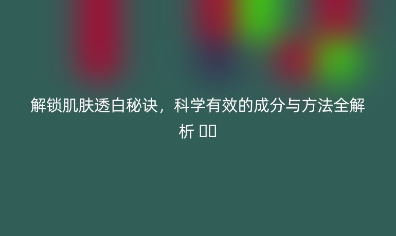解锁肌肤透白秘诀，科学有效的成分与方法全解析 ☀️