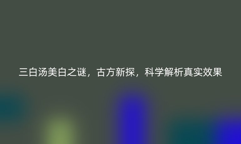 三白汤美白之谜，古方新探，科学解析真实效果
