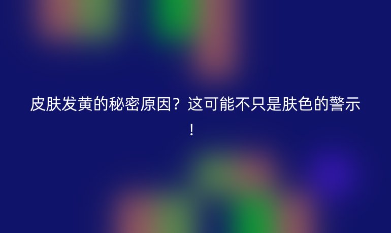 皮肤发黄的秘密原因？这可能不只是肤色的警示！