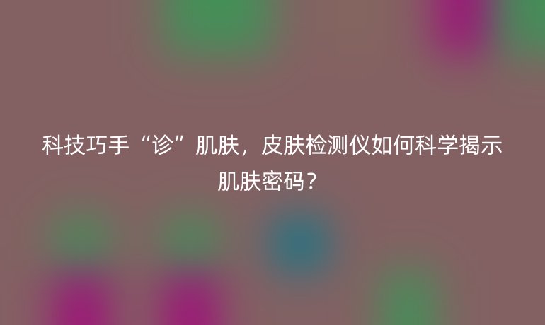 科技巧手“诊”肌肤，皮肤检测仪如何科学揭示肌肤密码？