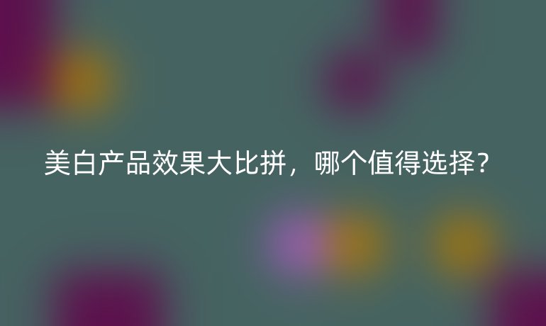 美白产品效果大比拼，哪个值得选择？