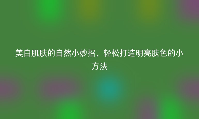 美白肌肤的自然小妙招,轻松打造明亮肤色的小方法