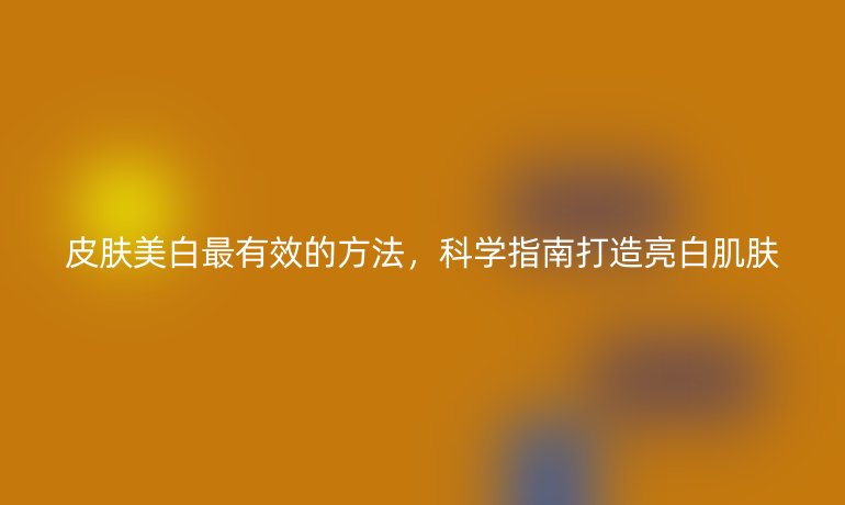皮肤美白最有效的方法,科学指南打造亮白肌肤