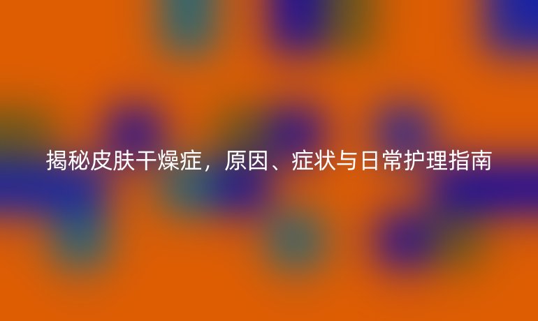 揭秘皮肤干燥症,原因、症状与日常护理指南