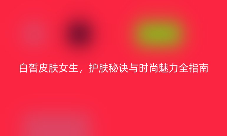 白皙皮肤女生,护肤秘诀与时尚魅力全指南