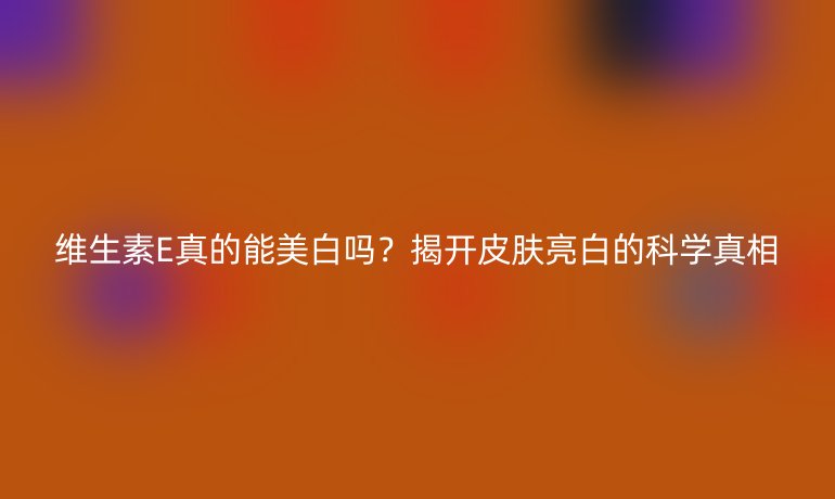 维生素E真的能美白吗？揭开皮肤亮白的科学真相
