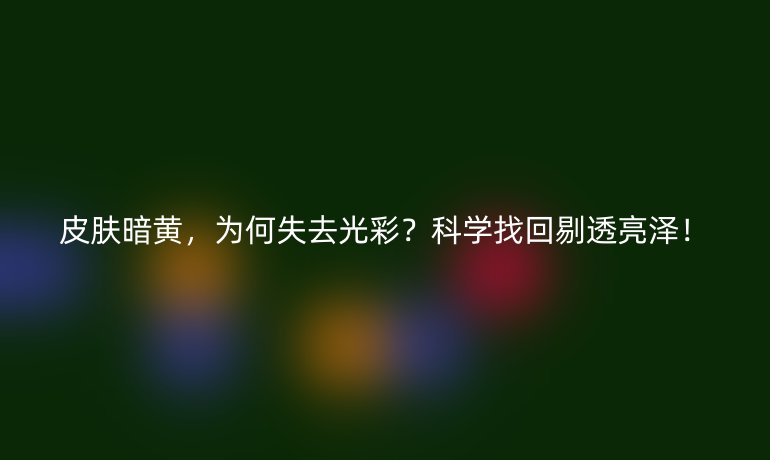 皮肤暗黄,为何失去光彩?科学找回剔透亮泽!