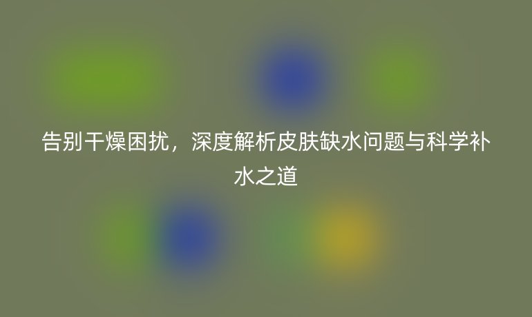告别干燥困扰，深度解析皮肤缺水问题与科学补水之道