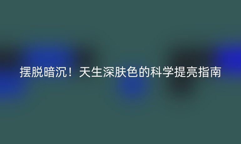 摆脱暗沉!天生深肤色的科学提亮指南